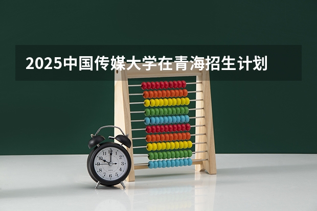 2025中国传媒大学在青海招生计划完整版（专业+人数+学费）2026志愿填报参考