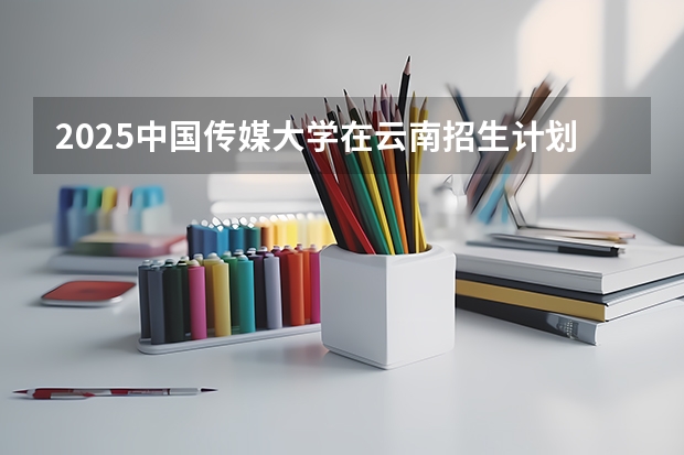 2025中国传媒大学在云南招生计划完整版（专业+人数+学费）2026志愿填报参考