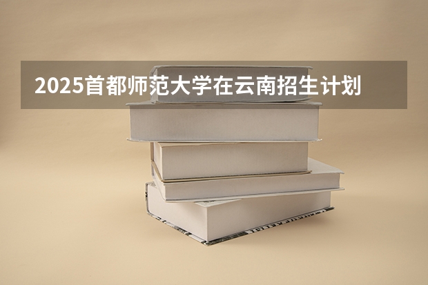 2025首都师范大学在云南招生计划完整版（专业+人数+学费）2026志愿填报参考