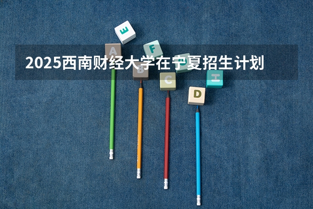 2025西南财经大学在宁夏招生计划完整版（专业+人数+学费）2026志愿填报参考