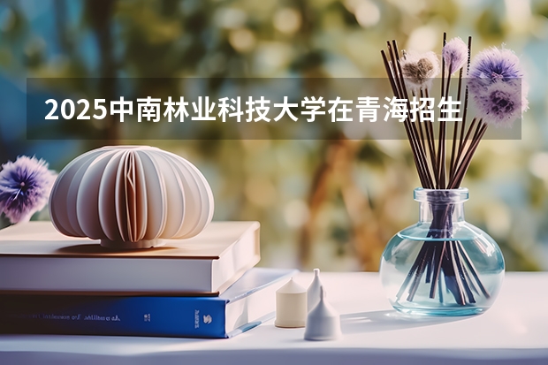 2025中南林业科技大学在青海招生计划完整版（专业+人数+学费）2026志愿填报参考