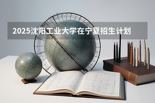 2025沈阳工业大学在宁夏招生计划完整版（专业+人数+学费）2026志愿填报参考