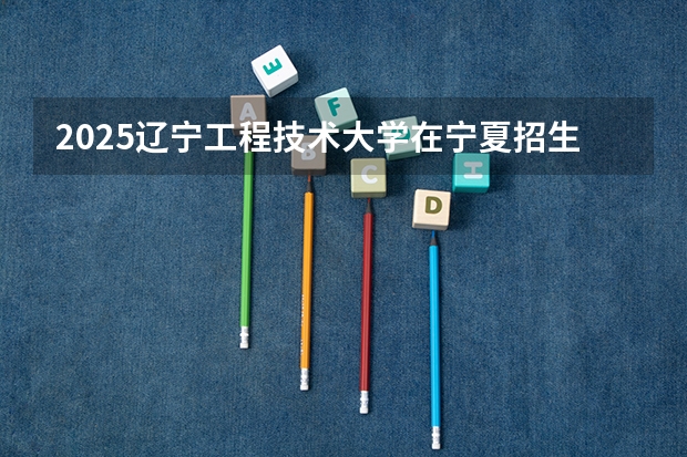 2025辽宁工程技术大学在宁夏招生计划完整版（专业+人数+学费）2026志愿填报参考