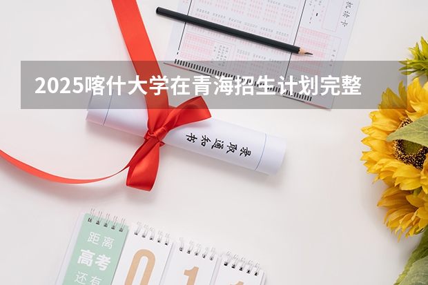 2025喀什大学在青海招生计划完整版（专业+人数+学费）2026志愿填报参考