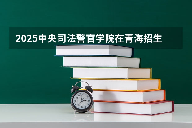2025中央司法警官学院在青海招生计划完整版（专业+人数+学费）2026志愿填报参考