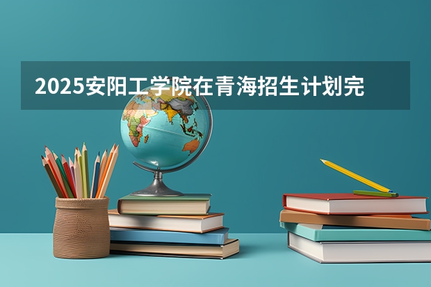 2025安阳工学院在青海招生计划完整版（专业+人数+学费）2026志愿填报参考