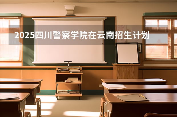 2025四川警察学院在云南招生计划完整版（专业+人数+学费）2026志愿填报参考