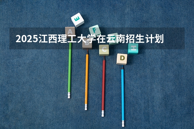 2025江西理工大学在云南招生计划完整版（专业+人数+学费）2026志愿填报参考