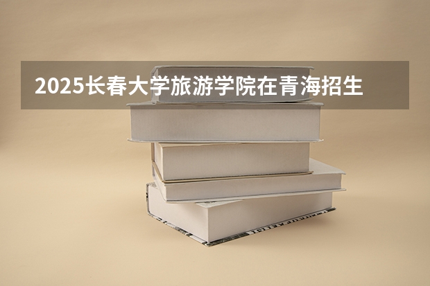 2025长春大学旅游学院在青海招生计划完整版（专业+人数+学费）2026志愿填报参考
