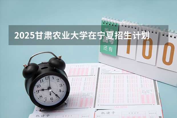 2025甘肃农业大学在宁夏招生计划完整版（专业+人数+学费）2026志愿填报参考