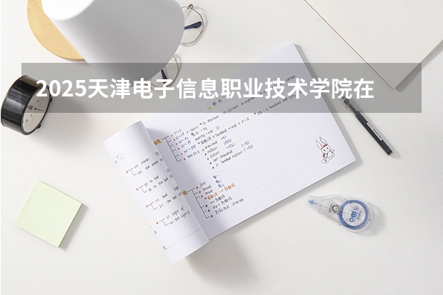 2025天津电子信息职业技术学院在青海招生计划完整版（专业+人数+学费）2026志愿填报参考