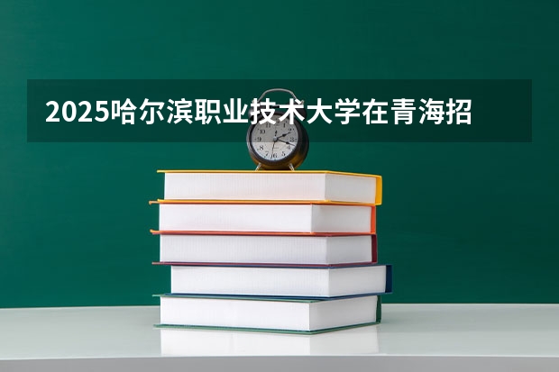 2025哈尔滨职业技术大学在青海招生计划完整版（专业+人数+学费）2026志愿填报参考