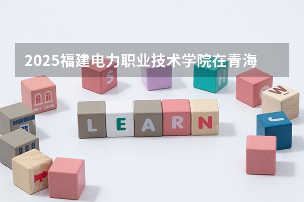 2025福建电力职业技术学院在青海招生计划完整版（专业+人数+学费）2026志愿填报参考
