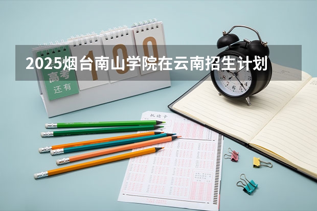 2025烟台南山学院在云南招生计划完整版（专业+人数+学费）2026志愿填报参考