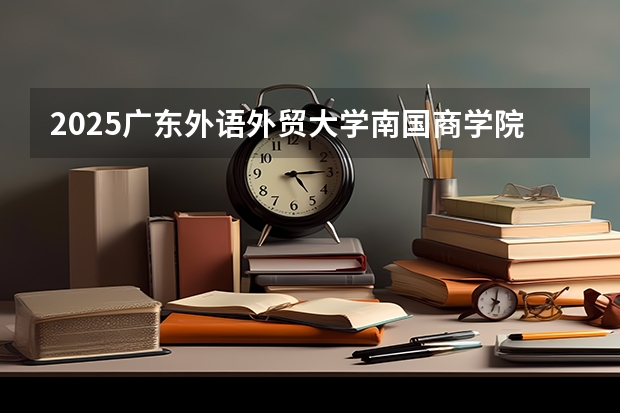 2025广东外语外贸大学南国商学院在云南招生计划完整版（专业+人数+学费）2026志愿填报参考