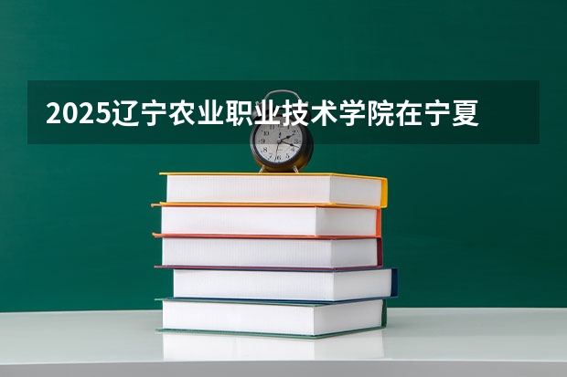 2025辽宁农业职业技术学院在宁夏招生计划完整版（专业+人数+学费）2026志愿填报参考