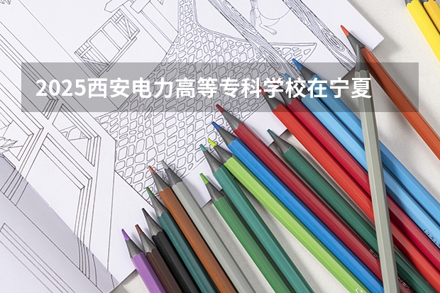 2025西安电力高等专科学校在宁夏招生计划完整版（专业+人数+学费）2026志愿填报参考