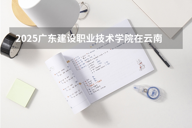 2025广东建设职业技术学院在云南招生计划完整版（专业+人数+学费）2026志愿填报参考