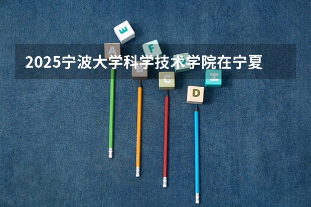 2025宁波大学科学技术学院在宁夏招生计划完整版（专业+人数+学费）2026志愿填报参考