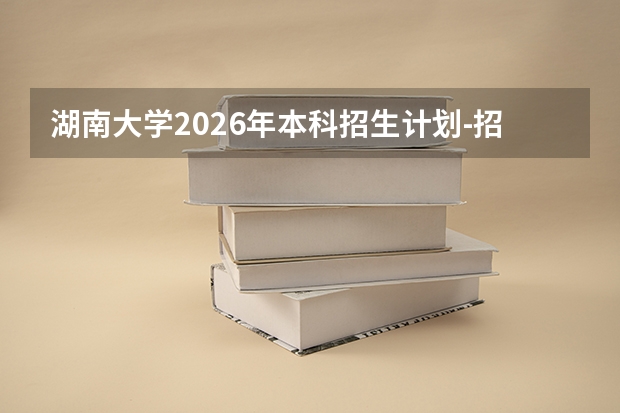 湖南大学2026年本科招生计划-招生专业及录取政策详解