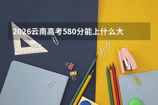 2026云南高考580分能上什么大学？优等生择校指南
