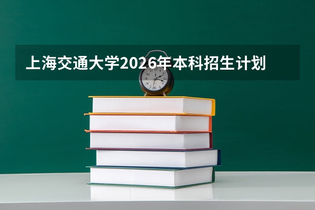 上海交通大学2026年本科招生计划-招生专业及录取政策详解