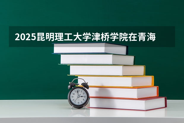 2025昆明理工大学津桥学院在青海招生计划完整版（专业+人数+学费）2026志愿填报参考