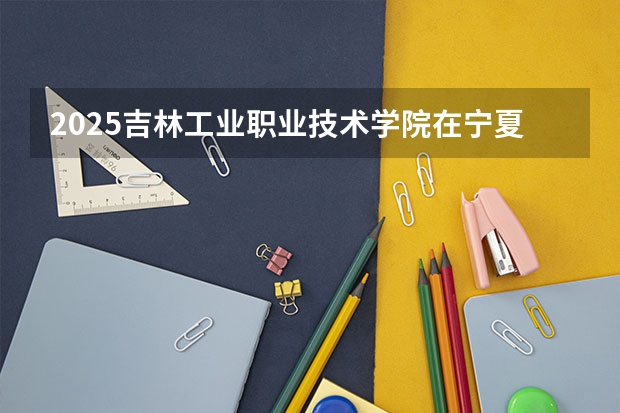 2025吉林工业职业技术学院在宁夏招生计划完整版（专业+人数+学费）2026志愿填报参考