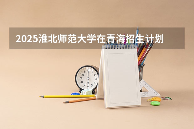 2025淮北师范大学在青海招生计划完整版（专业+人数+学费）2026志愿填报参考