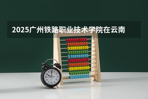2025广州铁路职业技术学院在云南招生计划完整版（专业+人数+学费）2026志愿填报参考