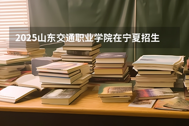 2025山东交通职业学院在宁夏招生计划完整版（专业+人数+学费）2026志愿填报参考