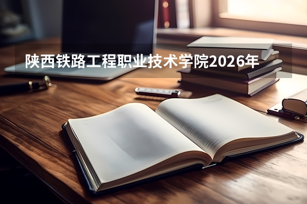 陕西铁路工程职业技术学院2026年分类考试招生，铁道工程类特色专业