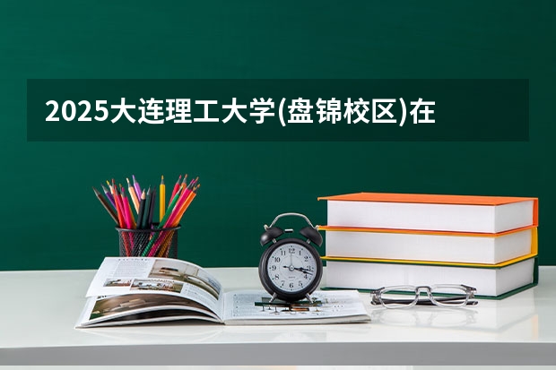 2025大连理工大学(盘锦校区)在青海招生计划完整版（专业+人数+学费）2026志愿填报参考