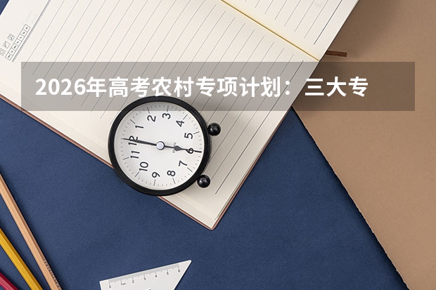 2026年高考农村专项计划：三大专项对比及报考技巧