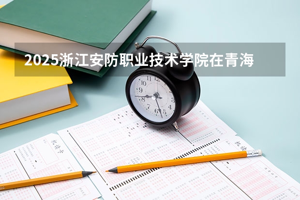 2025浙江安防职业技术学院在青海招生计划完整版（专业+人数+学费）2026志愿填报参考