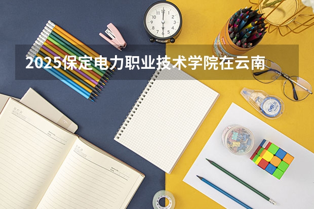 2025保定电力职业技术学院在云南招生计划完整版（专业+人数+学费）2026志愿填报参考