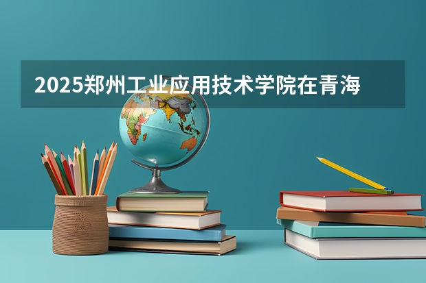 2025郑州工业应用技术学院在青海招生计划完整版（专业+人数+学费）2026志愿填报参考