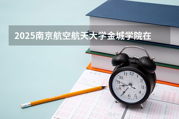2025南京航空航天大学金城学院在云南招生计划完整版（专业+人数+学费）2026志愿填报参考