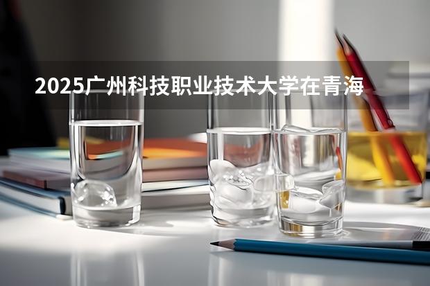 2025广州科技职业技术大学在青海招生计划完整版（专业+人数+学费）2026志愿填报参考
