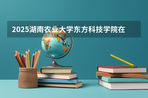 2025湖南农业大学东方科技学院在云南招生计划完整版（专业+人数+学费）2026志愿填报参考