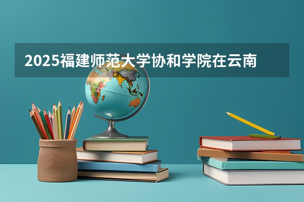 2025福建师范大学协和学院在云南招生计划完整版（专业+人数+学费）2026志愿填报参考