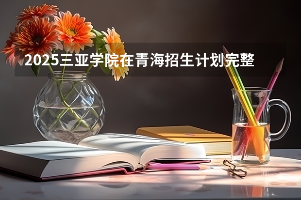 2025三亚学院在青海招生计划完整版（专业+人数+学费）2026志愿填报参考