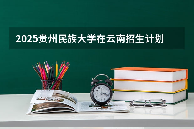 2025贵州民族大学在云南招生计划完整版（专业+人数+学费）2026志愿填报参考