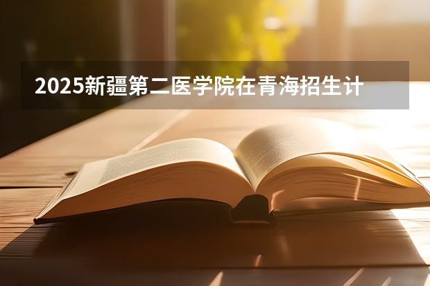 2025新疆第二医学院在青海招生计划完整版（专业+人数+学费）2026志愿填报参考