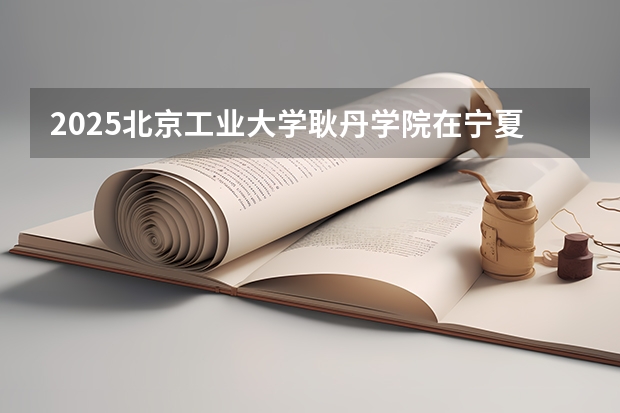 2025北京工业大学耿丹学院在宁夏招生计划完整版（专业+人数+学费）2026志愿填报参考