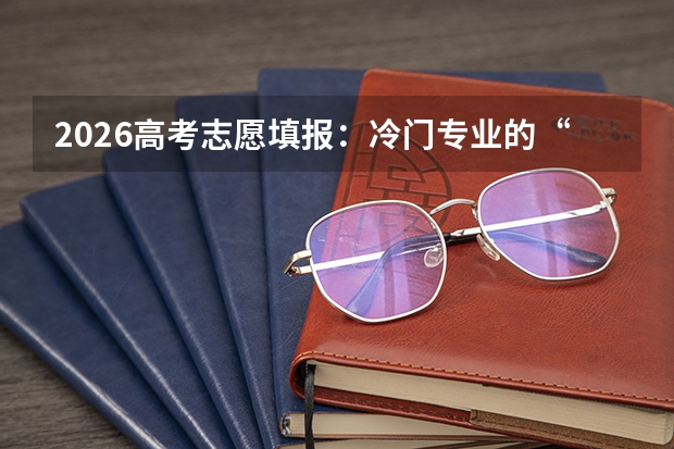 2026高考志愿填报：冷门专业的“逆袭”与“天坑”辨析