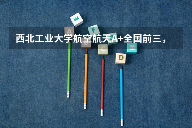 西北工业大学航空航天A+全国前三，73%本科深造率国防军工就业优势突出