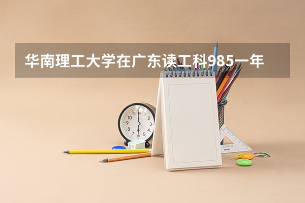 华南理工大学在广东读工科985一年总花费要多少，学费比北方高校贵不贵