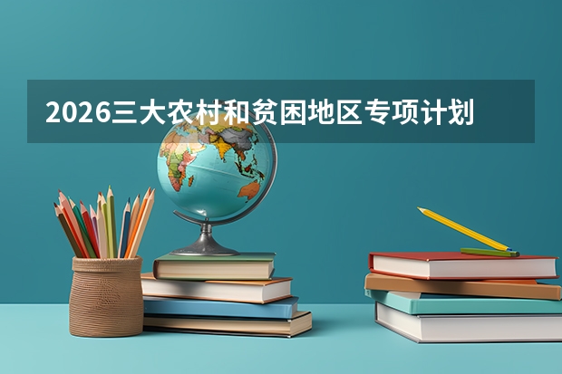 2026三大农村和贫困地区专项计划：国家专项、高校专项、地方专项报考全解
