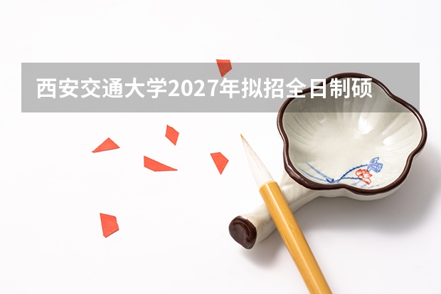 西安交通大学2027年拟招全日制硕士多少人？人文学院和电信学院科目怎么调整的？